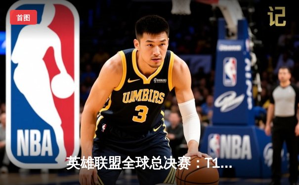 英雄联盟全球总决赛：T1战队的传奇逆转夺冠