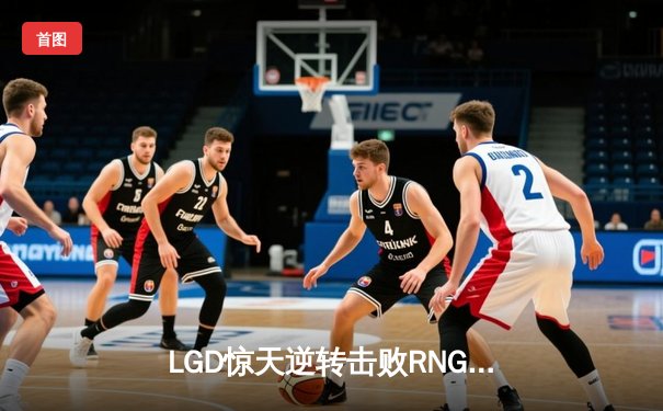 LGD惊天逆转击败RNG，豪取LPL夏季赛三连胜