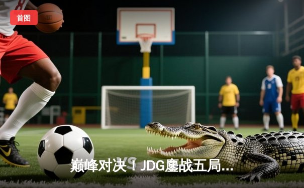 巅峰对决！JDG鏖战五局力克T1，369关键团战定乾坤问鼎MSI