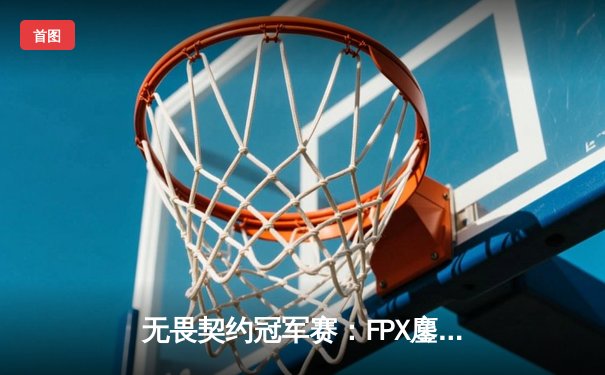 无畏契约冠军赛：FPX鏖战五局力克GEN，中国战队首夺世界级赛事冠军