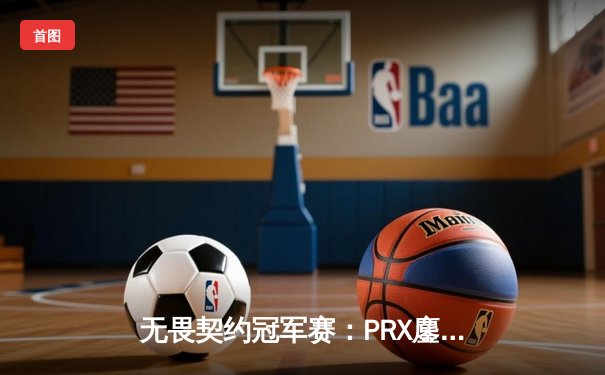 无畏契约冠军赛：PRX鏖战五局力克EDG，亚太赛区展现战术韧性