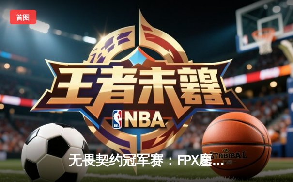 无畏契约冠军赛：FPX鏖战五局力克GEN夺冠，中国电竞再登世界之巅