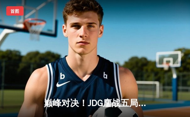 巅峰对决！JDG鏖战五局力克T1，369关键开团助队挺进MSI决赛