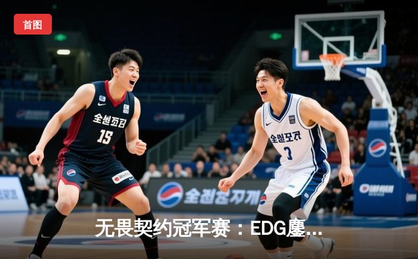 无畏契约冠军赛：EDG鏖战五局力克TE，ZZZ关键发挥锁定全球赛席位