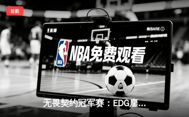 无畏契约冠军赛：EDG鏖战五局力克TE，ZZZ关键四杀锁定全球赛席位