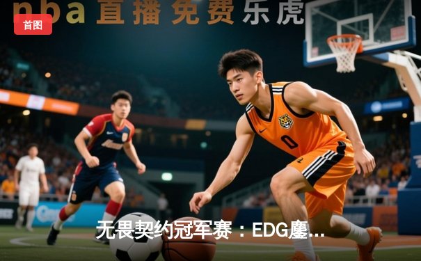 无畏契约冠军赛：EDG鏖战五局力克TE，ZZZ关键四杀锁定全球赛席位